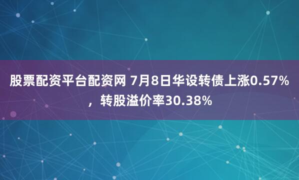 股票配资平台配资网 7月8日华设转债上涨0.57%，转股溢价率30.38%