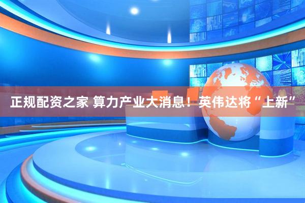 正规配资之家 算力产业大消息！英伟达将“上新”