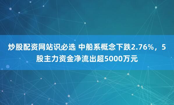 炒股配资网站识必选 中船系概念下跌2.76%，5股主力资金净流出超5000万元