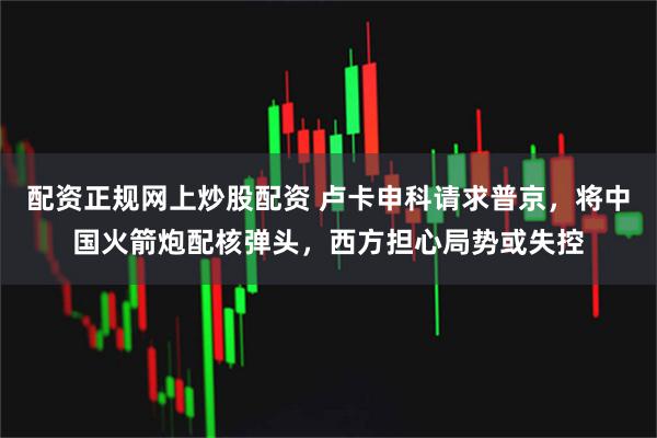 配资正规网上炒股配资 卢卡申科请求普京，将中国火箭炮配核弹头，西方担心局势或失控