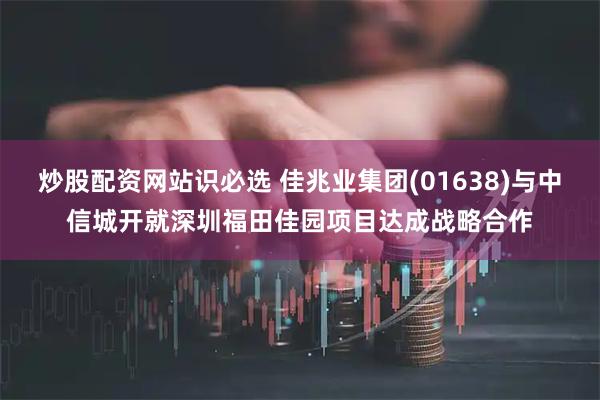 炒股配资网站识必选 佳兆业集团(01638)与中信城开就深圳福田佳园项目达成战略合作